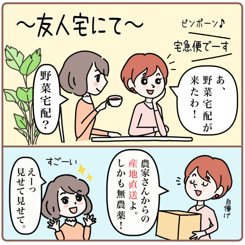 ＜マンガ1コマ目＞ ～友人宅にて～ ピンポーン♪と玄関のチャイムが鳴る。 配達員の声で「宅急便でーす。」と聞こえる。 ミドリの友人が「あ、野菜宅配がきたわ！」と言うと、ミドリが（紅茶を飲みながら）「野菜宅配？」と聞き返す。 友人が「農家さんからの産地直送よ。しかも無農薬！」と自慢げに言う。ミドリはすごい！と感嘆の声で「えーっ見せて見せて。」と言う。