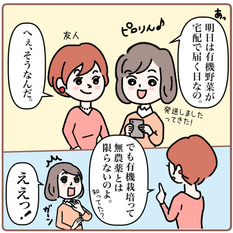 ＜マンガ1コマ目＞ ミドリのスマホがピロリんと鳴る。 ミドリが「あっ、明日は有機野菜が宅配で届く日なの。発送しましたってきた！」と言う。すると友人は「へぇ、そうなんだ。でも有機栽培って無農薬とは限らないのよ。知ってた？」と言う。 ミドリは「ええっ！」と驚いてショックを受ける。