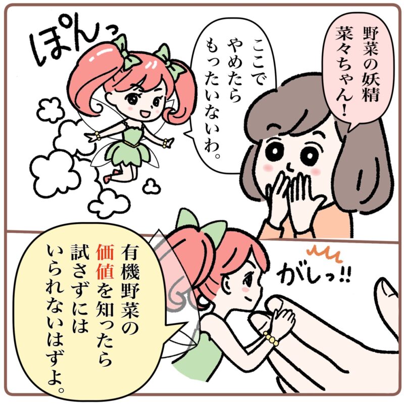 ＜マンガ3コマ目＞ 羽を生やした女の子がぽんっと現れる。ミドリは「野菜の妖精菜々ちゃん！」と驚く。「ここでやめたらもったいないわ」と菜々ちゃん。菜々ちゃんはミドリの指をがしっとつかみ「有機野菜の価値を知ったら、試さずにはいられないはずよ」と言う。